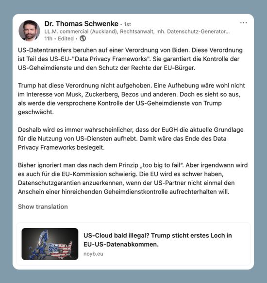 US-Datentransfers beruhen auf einer Verordnung von Biden. Diese Verordnung ist Teil des US-EU-"Data Privacy Frameworks". Sie garantiert die Kontrolle der US-Geheimdienste und den Schutz der Rechte der EU-Bürger.  Trump hat diese Verordnung nicht aufgehoben. Eine Aufhebung wäre wohl nicht im Interesse von Musk, Zuckerberg, Bezos und anderen. Doch es sieht so aus, als werde die versprochene Kontrolle der US-Geheimdienste von Trump geschwächt.  Deshalb wird es immer wahrscheinlicher, dass der EuGH die aktuelle Grundlage für die Nutzung von US-Diensten aufhebt. Damit wäre das Ende des Data Privacy Frameworks besiegelt.  Bisher ignoriert man das nach dem Prinzip „too big to fail“. Aber irgendwann wird es auch für die EU-Kommission schwierig. Die EU wird es schwer haben, Datenschutzgarantien anzuerkennen, wenn der US-Partner nicht einmal den Anschein einer hinreichenden Geheimdienstkontrolle aufrechterhalten will.